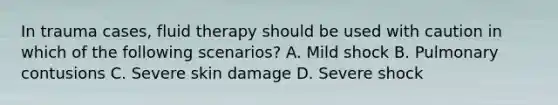 In trauma cases, fluid therapy should be used with caution in which of the following scenarios? A. Mild shock B. Pulmonary contusions C. Severe skin damage D. Severe shock