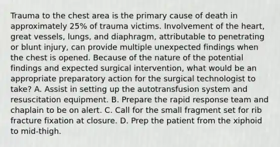 Trauma to the chest area is the primary cause of death in approximately 25% of trauma victims. Involvement of the heart, great vessels, lungs, and diaphragm, attributable to penetrating or blunt injury, can provide multiple unexpected findings when the chest is opened. Because of the nature of the potential findings and expected surgical intervention, what would be an appropriate preparatory action for the surgical technologist to take? A. Assist in setting up the autotransfusion system and resuscitation equipment. B. Prepare the rapid response team and chaplain to be on alert. C. Call for the small fragment set for rib fracture fixation at closure. D. Prep the patient from the xiphoid to mid-thigh.