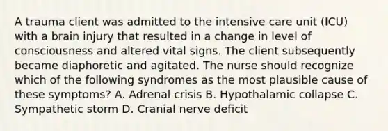 A trauma client was admitted to the intensive care unit (ICU) with a brain injury that resulted in a change in level of consciousness and altered vital signs. The client subsequently became diaphoretic and agitated. The nurse should recognize which of the following syndromes as the most plausible cause of these symptoms? A. Adrenal crisis B. Hypothalamic collapse C. Sympathetic storm D. Cranial nerve deficit