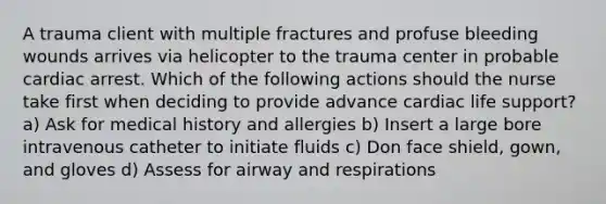 A trauma client with multiple fractures and profuse bleeding wounds arrives via helicopter to the trauma center in probable cardiac arrest. Which of the following actions should the nurse take first when deciding to provide advance cardiac life support? a) Ask for medical history and allergies b) Insert a large bore intravenous catheter to initiate fluids c) Don face shield, gown, and gloves d) Assess for airway and respirations