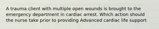 A trauma client with multiple open wounds is brought to the emergency department in cardiac arrest. Which action should the nurse take prior to providing Advanced cardiac life support