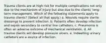 Trauma clients are at high risk for multiple complications not only due to the mechanism of injury but also due to the clients' long-term management. Which of the following statements apply to trauma clients? (Select all that apply.) a. Wounds require sterile dressings to prevent infection. b. Patients often develop infection and sepsis secondary to central line catheters. c. Pneumonia is often an adverse outcome of mechanical ventilation. d. All trauma clients will develop pressure ulcers. e. Indwelling urinary catheters are a source of infection.