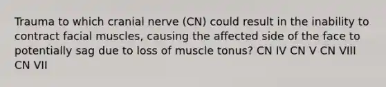 Trauma to which cranial nerve (CN) could result in the inability to contract facial muscles, causing the affected side of the face to potentially sag due to loss of muscle tonus? CN IV CN V CN VIII CN VII