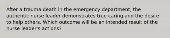 After a trauma death in the emergency department, the authentic nurse leader demonstrates true caring and the desire to help others. Which outcome will be an intended result of the nurse leader's actions?