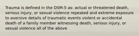 Trauma is defined in the DSM-5 as: actual or threatened death, serious injury, or sexual violence repeated and extreme exposure to aversive details of traumatic events violent or accidental death of a family member witnessing death, serious injury, or sexual violence all of the above