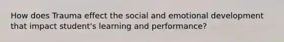 How does Trauma effect the social and emotional development that impact student's learning and performance?