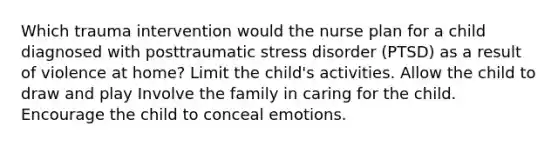 Which trauma intervention would the nurse plan for a child diagnosed with posttraumatic stress disorder (PTSD) as a result of violence at home? Limit the child's activities. Allow the child to draw and play Involve the family in caring for the child. Encourage the child to conceal emotions.