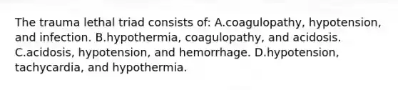 The trauma lethal triad consists of: A.coagulopathy, hypotension, and infection. B.hypothermia, coagulopathy, and acidosis. C.acidosis, hypotension, and hemorrhage. D.hypotension, tachycardia, and hypothermia.