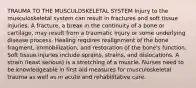 TRAUMA TO THE MUSCULOSKELETAL SYSTEM Injury to the musculoskeletal system can result in fractures and soft tissue injuries. A fracture, a break in the continuity of a bone or cartilage, may result from a traumatic injury or some underlying disease process. Healing requires realignment of the bone fragment, immobilization, and restoration of the bone's function. Soft tissue injuries include sprains, strains, and dislocations. A strain (least serious) is a stretching of a muscle. Nurses need to be knowledgeable in first aid measures for musculoskeletal trauma as well as in acute and rehabilitative care.