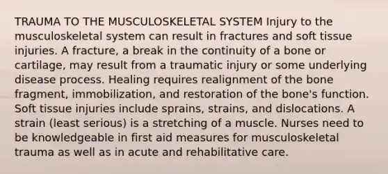 TRAUMA TO THE MUSCULOSKELETAL SYSTEM Injury to the musculoskeletal system can result in fractures and soft tissue injuries. A fracture, a break in the continuity of a bone or cartilage, may result from a traumatic injury or some underlying disease process. Healing requires realignment of the bone fragment, immobilization, and restoration of the bone's function. Soft tissue injuries include sprains, strains, and dislocations. A strain (least serious) is a stretching of a muscle. Nurses need to be knowledgeable in first aid measures for musculoskeletal trauma as well as in acute and rehabilitative care.