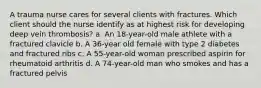 A trauma nurse cares for several clients with fractures. Which client should the nurse identify as at highest risk for developing deep vein thrombosis? a. An 18-year-old male athlete with a fractured clavicle b. A 36-year old female with type 2 diabetes and fractured ribs c. A 55-year-old woman prescribed aspirin for rheumatoid arthritis d. A 74-year-old man who smokes and has a fractured pelvis