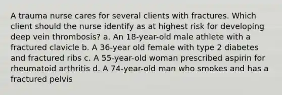 A trauma nurse cares for several clients with fractures. Which client should the nurse identify as at highest risk for developing deep vein thrombosis? a. An 18-year-old male athlete with a fractured clavicle b. A 36-year old female with type 2 diabetes and fractured ribs c. A 55-year-old woman prescribed aspirin for rheumatoid arthritis d. A 74-year-old man who smokes and has a fractured pelvis