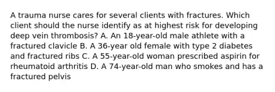 A trauma nurse cares for several clients with fractures. Which client should the nurse identify as at highest risk for developing deep vein thrombosis? A. An 18-year-old male athlete with a fractured clavicle B. A 36-year old female with type 2 diabetes and fractured ribs C. A 55-year-old woman prescribed aspirin for rheumatoid arthritis D. A 74-year-old man who smokes and has a fractured pelvis