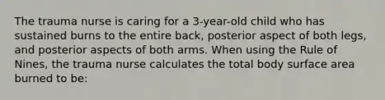 The trauma nurse is caring for a 3-year-old child who has sustained burns to the entire back, posterior aspect of both legs, and posterior aspects of both arms. When using the Rule of Nines, the trauma nurse calculates the total body surface area burned to be: