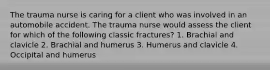 The trauma nurse is caring for a client who was involved in an automobile accident. The trauma nurse would assess the client for which of the following classic fractures? 1. Brachial and clavicle 2. Brachial and humerus 3. Humerus and clavicle 4. Occipital and humerus