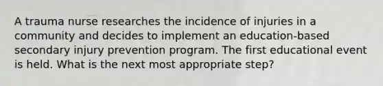 A trauma nurse researches the incidence of injuries in a community and decides to implement an education-based secondary injury prevention program. The first educational event is held. What is the next most appropriate step?