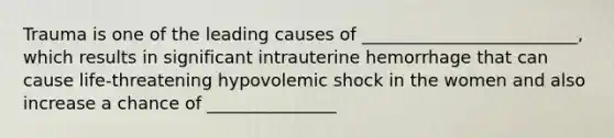 Trauma is one of the leading causes of _________________________, which results in significant intrauterine hemorrhage that can cause life-threatening hypovolemic shock in the women and also increase a chance of _______________