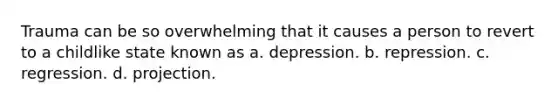 Trauma can be so overwhelming that it causes a person to revert to a childlike state known as a. depression. b. repression. c. regression. d. projection.