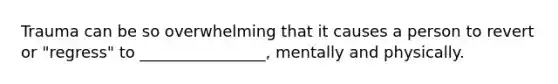 Trauma can be so overwhelming that it causes a person to revert or "regress" to ________________, mentally and physically.