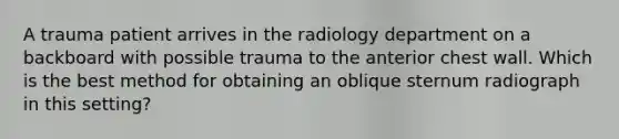 A trauma patient arrives in the radiology department on a backboard with possible trauma to the anterior chest wall. Which is the best method for obtaining an oblique sternum radiograph in this setting?