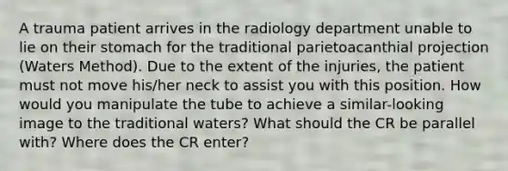 A trauma patient arrives in the radiology department unable to lie on their stomach for the traditional parietoacanthial projection (Waters Method). Due to the extent of the injuries, the patient must not move his/her neck to assist you with this position. How would you manipulate the tube to achieve a similar-looking image to the traditional waters? What should the CR be parallel with? Where does the CR enter?