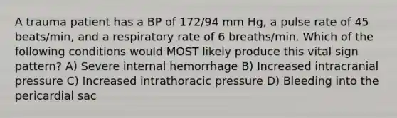 A trauma patient has a BP of 172/94 mm Hg, a pulse rate of 45 beats/min, and a respiratory rate of 6 breaths/min. Which of the following conditions would MOST likely produce this vital sign pattern? A) Severe internal hemorrhage B) Increased intracranial pressure C) Increased intrathoracic pressure D) Bleeding into the pericardial sac