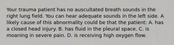 Your trauma patient has no auscultated breath sounds in the right lung field. You can hear adequate sounds in the left side. A likely cause of this abnormality could be that the patient: A. has a closed head injury. B. has fluid in the pleural space. C. is moaning in severe pain. D. is receiving high oxygen flow.