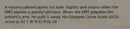 A trauma patient opens his eyes slightly and moans when the EMT applies a painful stimulus. When the EMT palpates the patient's arm, he pulls it away. His Glasgow Coma Scale (GCS) score is: A) 7 B) 8 C) 9 D) 10