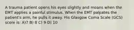 A trauma patient opens his eyes slightly and moans when the EMT applies a painful stimulus. When the EMT palpates the patient's arm, he pulls it away. His Glasgow Coma Scale (GCS) score is: A)7 B) 8 C) 9 D) 10