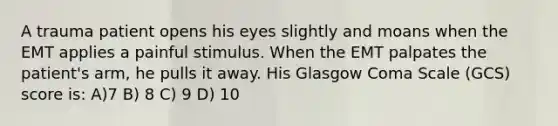 A trauma patient opens his eyes slightly and moans when the EMT applies a painful stimulus. When the EMT palpates the patient's arm, he pulls it away. His Glasgow Coma Scale (GCS) score is: A)7 B) 8 C) 9 D) 10