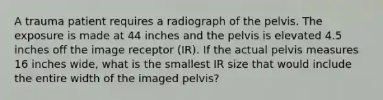 A trauma patient requires a radiograph of the pelvis. The exposure is made at 44 inches and the pelvis is elevated 4.5 inches off the image receptor (IR). If the actual pelvis measures 16 inches wide, what is the smallest IR size that would include the entire width of the imaged pelvis?