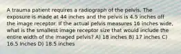 A trauma patient requires a radiograph of the pelvis. The exposure is made at 44 inches and the pelvis is 4.5 inches off the image receptor. If the actual pelvis measures 16 inches wide, what is the smallest image receptor size that would include the entire width of the imaged pelvis? A) 18 inches B) 17 inches C) 16.5 inches D) 18.5 inches