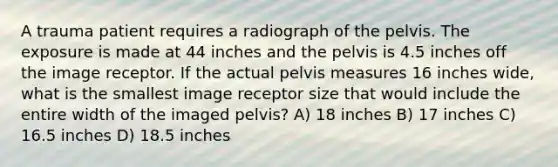 A trauma patient requires a radiograph of the pelvis. The exposure is made at 44 inches and the pelvis is 4.5 inches off the image receptor. If the actual pelvis measures 16 inches wide, what is the smallest image receptor size that would include the entire width of the imaged pelvis? A) 18 inches B) 17 inches C) 16.5 inches D) 18.5 inches