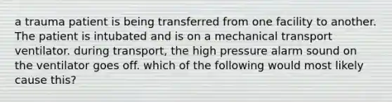 a trauma patient is being transferred from one facility to another. The patient is intubated and is on a mechanical transport ventilator. during transport, the high pressure alarm sound on the ventilator goes off. which of the following would most likely cause this?