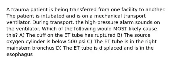 A trauma patient is being transferred from one facility to another. The patient is intubated and is on a mechanical transport ventilator. During transport, the high-pressure alarm sounds on the ventilator. Which of the following would MOST likely cause this? A) The cuff on the ET tube has ruptured B) The source oxygen cylinder is below 500 psi C) The ET tube is in the right mainstem bronchus D) The ET tube is displaced and is in the esophagus