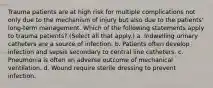 Trauma patients are at high risk for multiple complications not only due to the mechanism of injury but also due to the patients' long-term management. Which of the following statements apply to trauma patients? (Select all that apply.) a. Indwelling urinary catheters are a source of infection. b. Patients often develop infection and sepsis secondary to central line catheters. c. Pneumonia is often an adverse outcome of mechanical ventilation. d. Wound require sterile dressing to prevent infection.