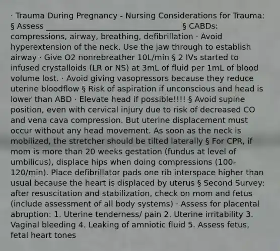 · Trauma During Pregnancy - Nursing Considerations for Trauma: § Assess __________________________________ § CABDs: compressions, airway, breathing, defibrillation · Avoid hyperextension of the neck. Use the jaw through to establish airway · Give O2 nonrebreather 10L/min § 2 IVs started to infused crystalloids (LR or NS) at 3mL of fluid per 1mL of blood volume lost. · Avoid giving vasopressors because they reduce uterine bloodflow § Risk of aspiration if unconscious and head is lower than ABD · Elevate head if possible!!!! § Avoid supine position, even with cervical injury due to risk of decreased CO and vena cava compression. But uterine displacement must occur without any head movement. As soon as the neck is mobilized, the stretcher should be tilted laterally § For CPR, if mom is more than 20 weeks gestation (fundus at level of umbilicus), displace hips when doing compressions (100-120/min). Place defibrillator pads one rib interspace higher than usual because the heart is displaced by uterus § Second Survey: after resuscitation and stabilization, check on mom and fetus (include assessment of all body systems) · Assess for placental abruption: 1. Uterine tenderness/ pain 2. Uterine irritability 3. Vaginal bleeding 4. Leaking of amniotic fluid 5. Assess fetus, fetal heart tones