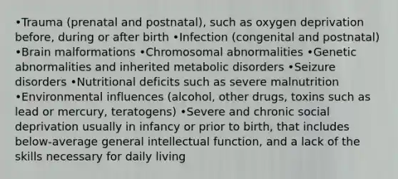 •Trauma (prenatal and postnatal), such as oxygen deprivation before, during or after birth •Infection (congenital and postnatal) •Brain malformations •Chromosomal abnormalities •Genetic abnormalities and inherited metabolic disorders •Seizure disorders •Nutritional deficits such as severe malnutrition •Environmental influences (alcohol, other drugs, toxins such as lead or mercury, teratogens) •Severe and chronic social deprivation usually in infancy or prior to birth, that includes below-average general intellectual function, and a lack of the skills necessary for daily living