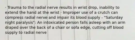 · Trauma to the radial nerve results in wrist drop, inability to extend the hand at the wrist · Improper use of a crutch can compress radial nerve and impair its blood supply - "Saturday night paralysis": An intoxicated person falls asleep with an arm draped over the back of a chair or sofa edge, cutting off blood supply to radial nerve