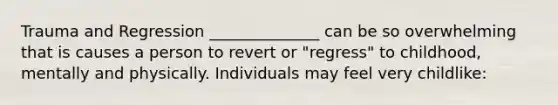 Trauma and Regression ______________ can be so overwhelming that is causes a person to revert or "regress" to childhood, mentally and physically. Individuals may feel very childlike: