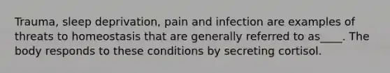 Trauma, sleep deprivation, pain and infection are examples of threats to homeostasis that are generally referred to as____. The body responds to these conditions by secreting cortisol.