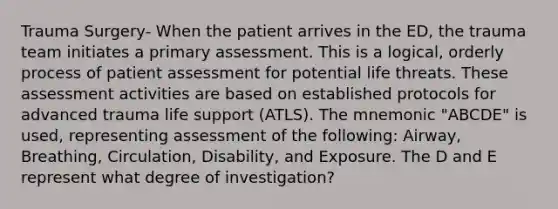 Trauma Surgery- When the patient arrives in the ED, the trauma team initiates a primary assessment. This is a logical, orderly process of patient assessment for potential life threats. These assessment activities are based on established protocols for advanced trauma life support (ATLS). The mnemonic "ABCDE" is used, representing assessment of the following: Airway, Breathing, Circulation, Disability, and Exposure. The D and E represent what degree of investigation?