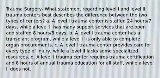 Trauma Surgery- What statement regarding level I and level II trauma centers best describes the difference between the two types of centers? a. A level I trauma center is staffed 24 hours/7 days, while a level II has many support services that are open and staffed 8 hours/5 days. b. A level I trauma center has a transplant program, while a level II is only able to complete organ procurements. c. A level I trauma center provides care for every type of injury, while a level II lacks some specialized resources. d. A level I trauma center requires trauma certification and 8 hours of annual trauma education for all staff, while a level II does not.