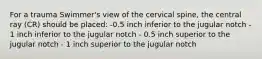 For a trauma Swimmer's view of the cervical spine, the central ray (CR) should be placed: -0.5 inch inferior to the jugular notch - 1 inch inferior to the jugular notch - 0.5 inch superior to the jugular notch - 1 inch superior to the jugular notch