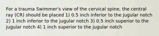 For a trauma Swimmer's view of the cervical spine, the central ray (CR) should be placed 1) 0.5 inch inferior to the jugular notch 2) 1 inch inferior to the jugular notch 3) 0.5 inch superior to the jugular notch 4) 1 inch superior to the jugular notch