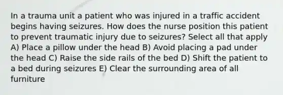 In a trauma unit a patient who was injured in a traffic accident begins having seizures. How does the nurse position this patient to prevent traumatic injury due to seizures? Select all that apply A) Place a pillow under the head B) Avoid placing a pad under the head C) Raise the side rails of the bed D) Shift the patient to a bed during seizures E) Clear the surrounding area of all furniture