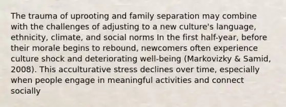 The trauma of uprooting and family separation may combine with the challenges of adjusting to a new culture's language, ethnicity, climate, and social norms In the first half-year, before their morale begins to rebound, newcomers often experience culture shock and deteriorating well-being (Markovizky & Samid, 2008). This acculturative stress declines over time, especially when people engage in meaningful activities and connect socially