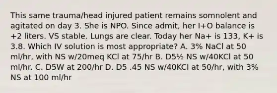 This same trauma/head injured patient remains somnolent and agitated on day 3. She is NPO. Since admit, her I+O balance is +2 liters. VS stable. Lungs are clear. Today her Na+ is 133, K+ is 3.8. Which IV solution is most appropriate? A. 3% NaCl at 50 ml/hr, with NS w/20meq KCl at 75/hr B. D5½ NS w/40KCl at 50 ml/hr. C. D5W at 200/hr D. D5 .45 NS w/40KCl at 50/hr, with 3% NS at 100 ml/hr