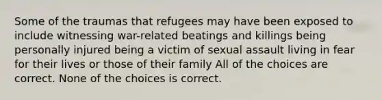 Some of the traumas that refugees may have been exposed to include witnessing war-related beatings and killings being personally injured being a victim of sexual assault living in fear for their lives or those of their family All of the choices are correct. None of the choices is correct.