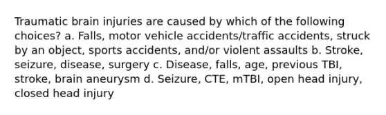 Traumatic brain injuries are caused by which of the following choices? a. Falls, motor vehicle accidents/traffic accidents, struck by an object, sports accidents, and/or violent assaults b. Stroke, seizure, disease, surgery c. Disease, falls, age, previous TBI, stroke, brain aneurysm d. Seizure, CTE, mTBI, open head injury, closed head injury